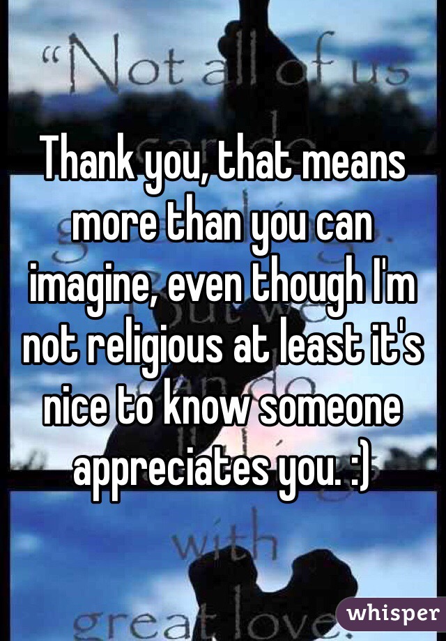 Thank you, that means more than you can imagine, even though I'm not religious at least it's nice to know someone appreciates you. :) 