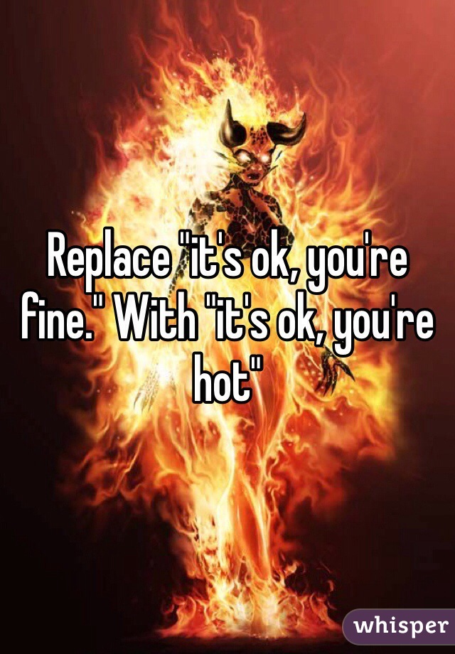 Replace "it's ok, you're fine." With "it's ok, you're hot"