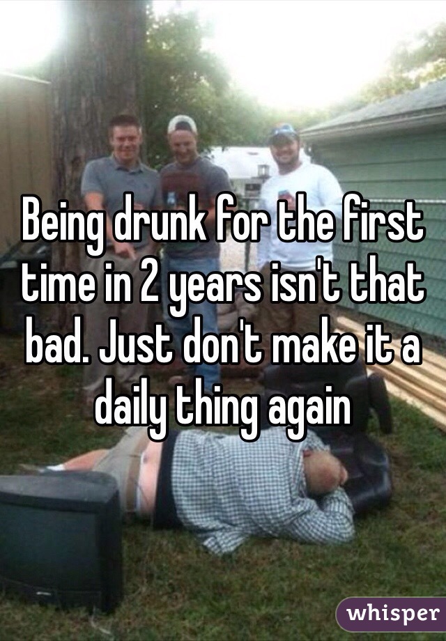 Being drunk for the first time in 2 years isn't that bad. Just don't make it a daily thing again