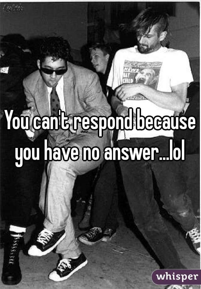 You can't respond because you have no answer...lol 