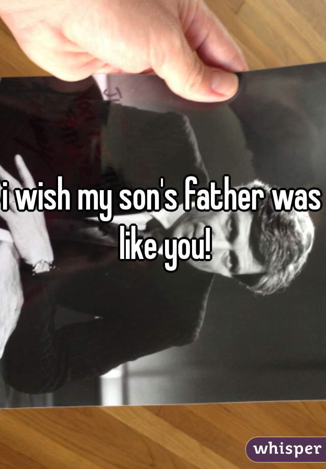 i wish my son's father was like you!
