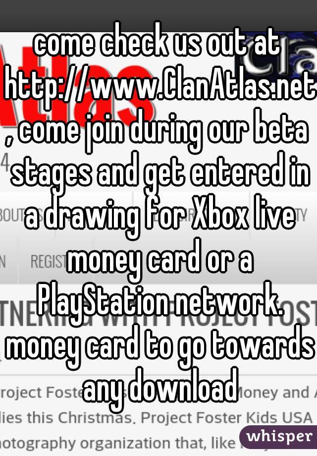 come check us out at http://www.ClanAtlas.net, come join during our beta stages and get entered in a drawing for Xbox live money card or a PlayStation network. money card to go towards any download