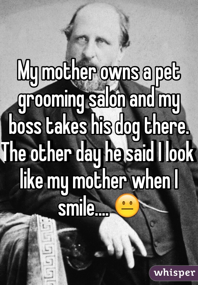 My mother owns a pet grooming salon and my boss takes his dog there. The other day he said I look like my mother when I smile.... 😐