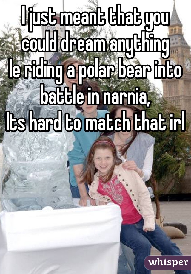 I just meant that you could dream anything
Ie riding a polar bear into battle in narnia, 
Its hard to match that irl