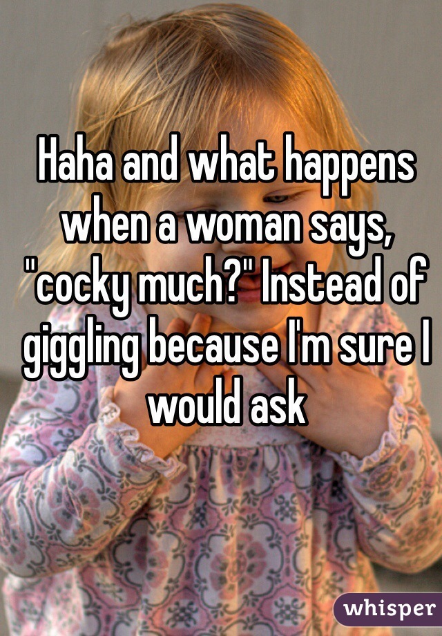 Haha and what happens when a woman says, "cocky much?" Instead of giggling because I'm sure I would ask