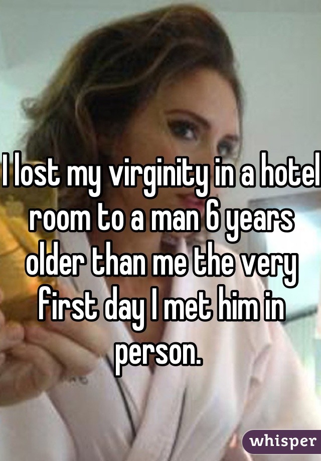 I lost my virginity in a hotel room to a man 6 years older than me the very first day I met him in person. 
