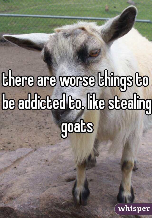 there are worse things to be addicted to. like stealing goats