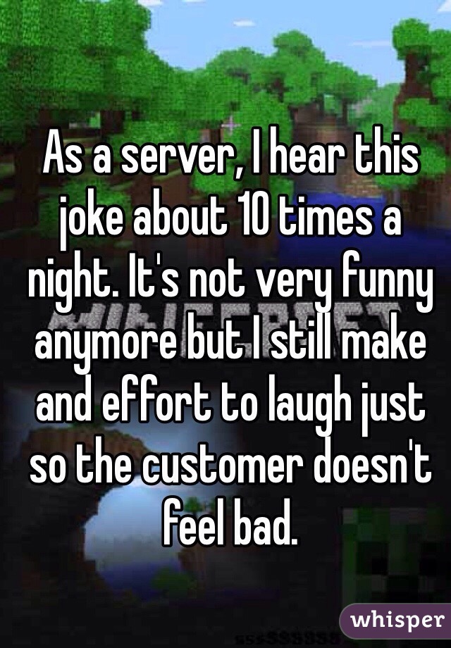 As a server, I hear this joke about 10 times a night. It's not very funny anymore but I still make and effort to laugh just so the customer doesn't feel bad.