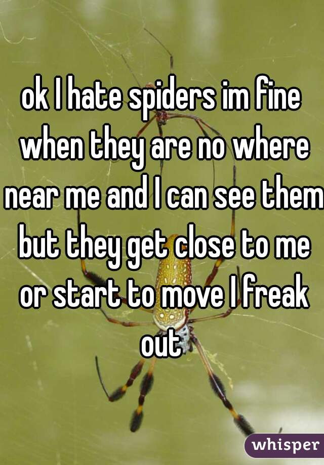 ok I hate spiders im fine when they are no where near me and I can see them but they get close to me or start to move I freak out 