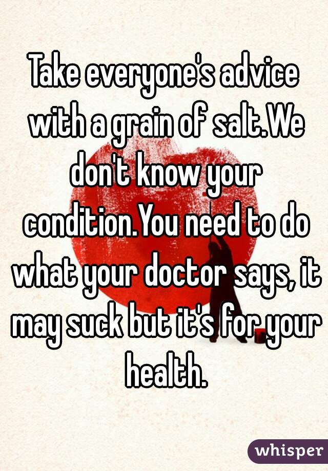 Take everyone's advice with a grain of salt.We don't know your condition.You need to do what your doctor says, it may suck but it's for your health.