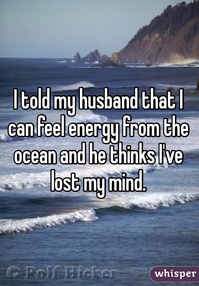I told my husband that I can feel energy from the ocean and he thinks I've lost my mind. 