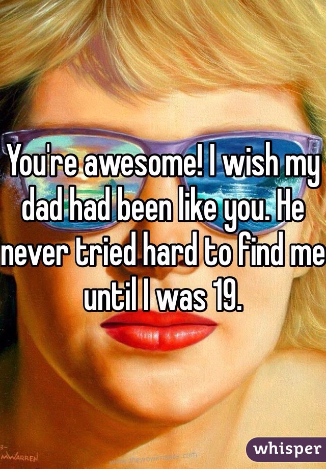 You're awesome! I wish my dad had been like you. He never tried hard to find me until I was 19.