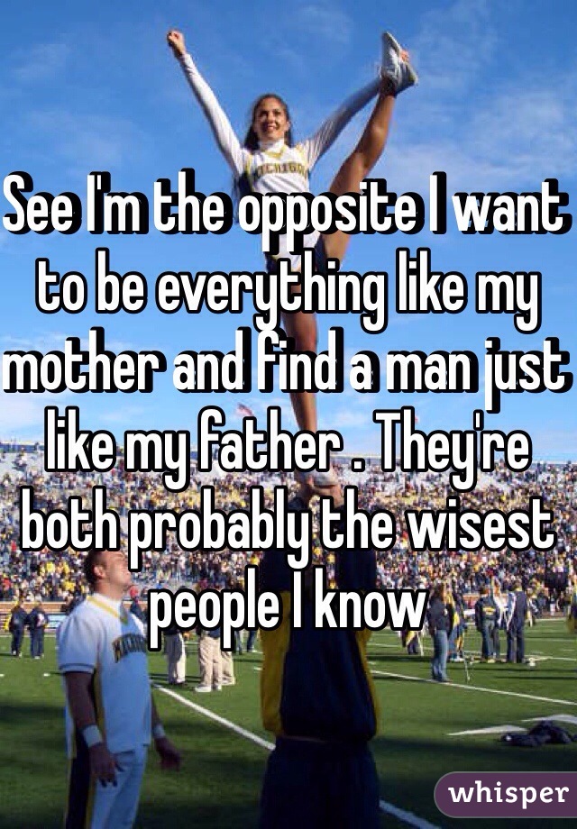 See I'm the opposite I want to be everything like my mother and find a man just like my father . They're both probably the wisest people I know 