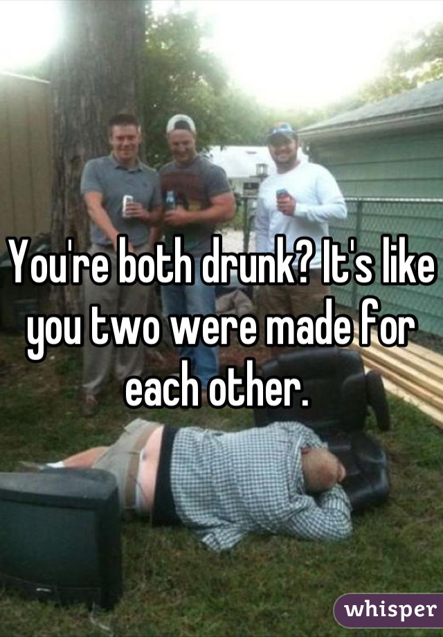 You're both drunk? It's like you two were made for each other. 