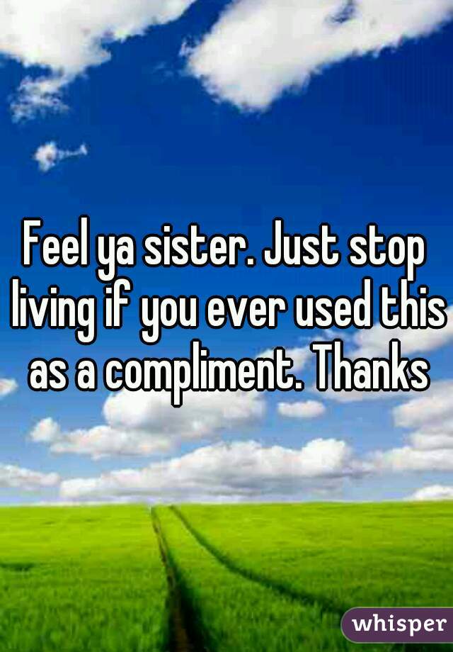 Feel ya sister. Just stop living if you ever used this as a compliment. Thanks