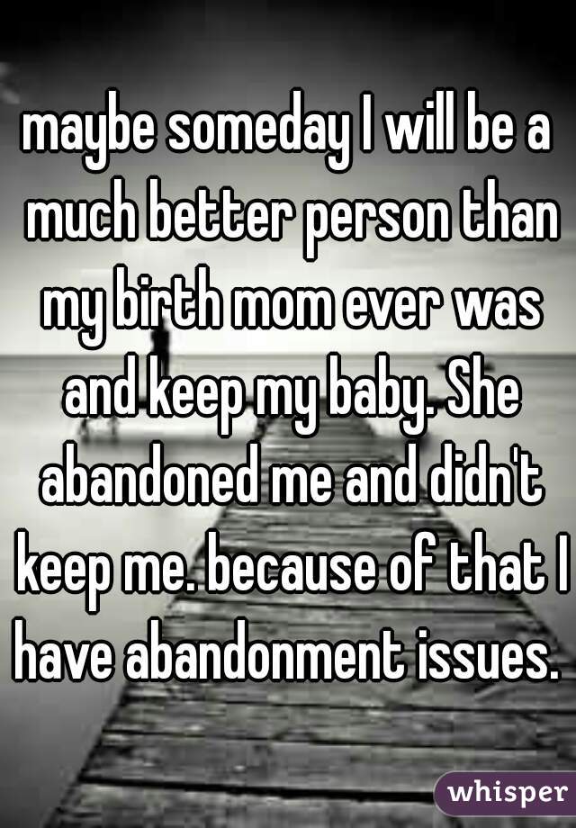 maybe someday I will be a much better person than my birth mom ever was and keep my baby. She abandoned me and didn't keep me. because of that I have abandonment issues. 