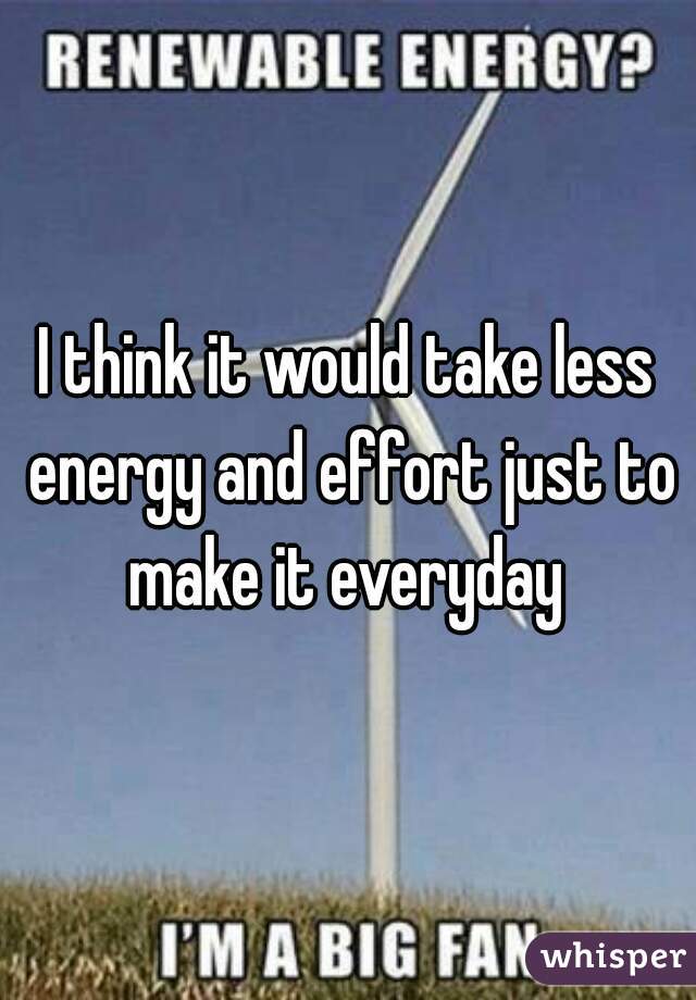 I think it would take less energy and effort just to make it everyday 