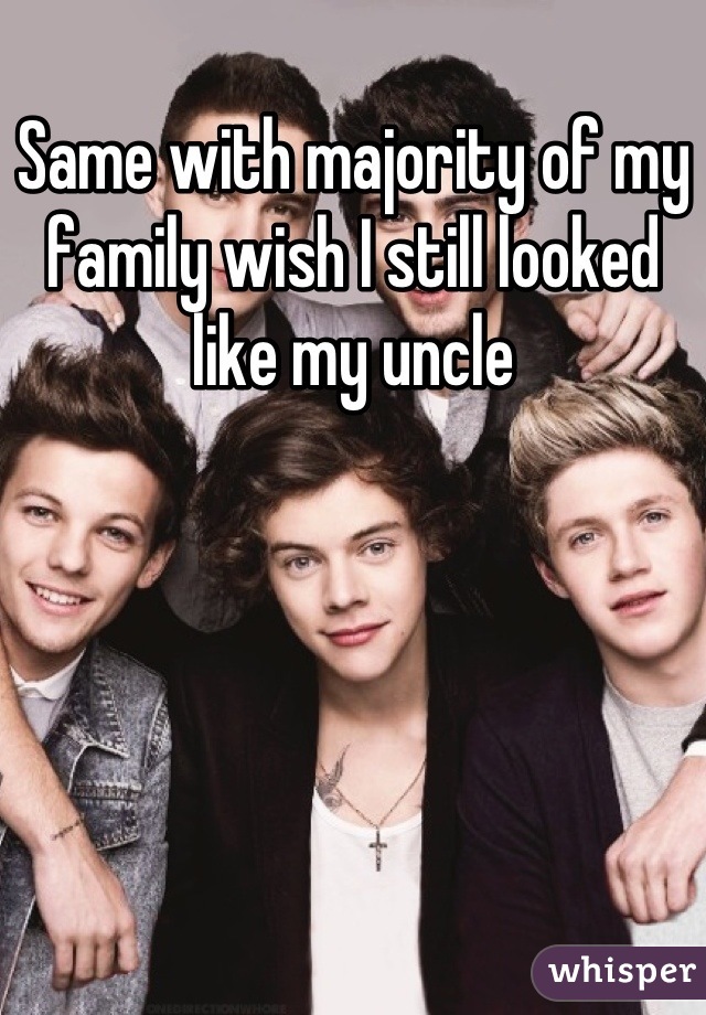 Same with majority of my family wish I still looked like my uncle