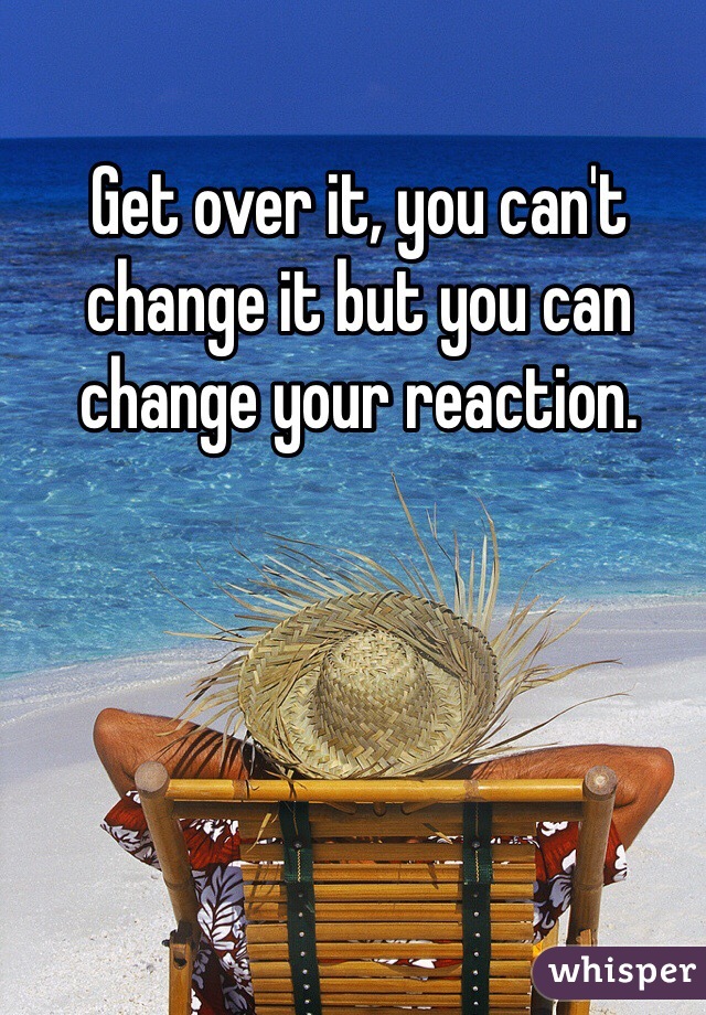 Get over it, you can't change it but you can change your reaction.