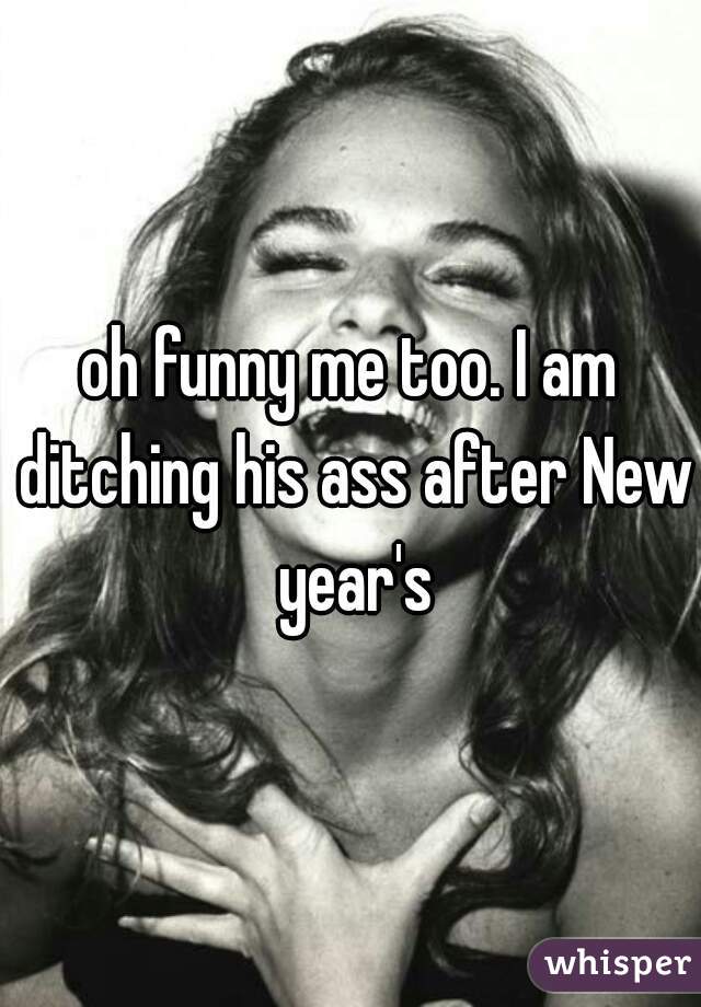oh funny me too. I am ditching his ass after New year's