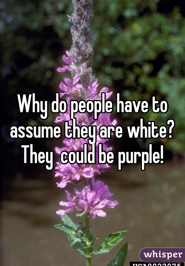 Why do people have to assume they are white? They  could be purple!