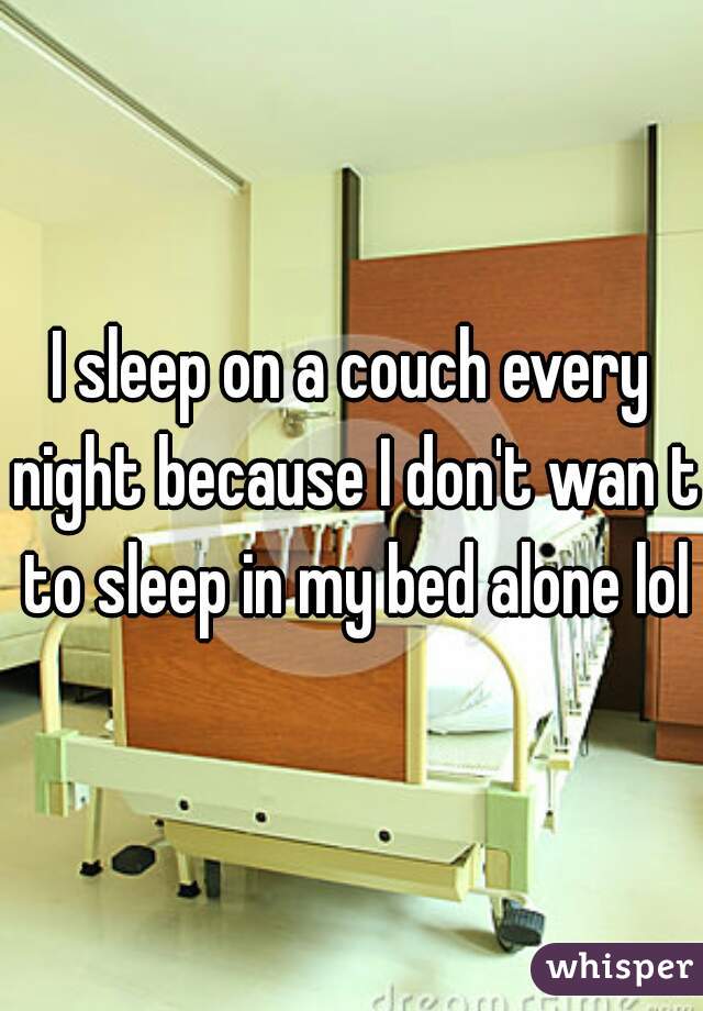 I sleep on a couch every night because I don't wan t to sleep in my bed alone lol