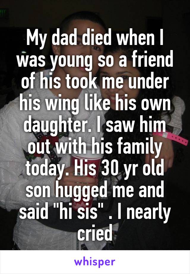 My dad died when I was young so a friend of his took me under his wing like his own daughter. I saw him out with his family today. His 30 yr old son hugged me and said "hi sis" . I nearly cried