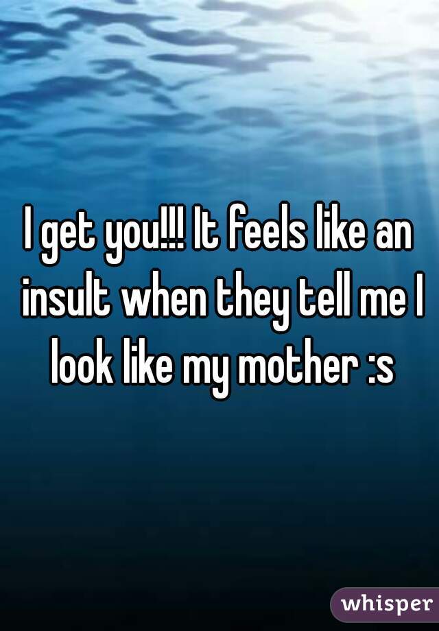 I get you!!! It feels like an insult when they tell me I look like my mother :s