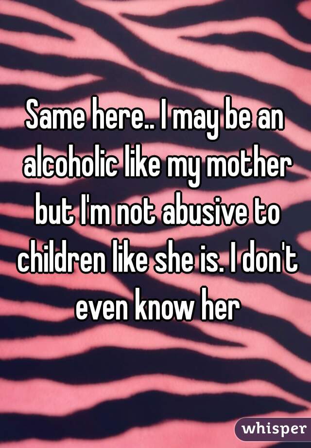 Same here.. I may be an alcoholic like my mother but I'm not abusive to children like she is. I don't even know her