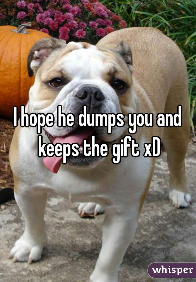 I hope he dumps you and keeps the gift xD