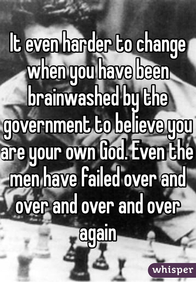 It even harder to change when you have been brainwashed by the government to believe you are your own God. Even the men have failed over and over and over and over again