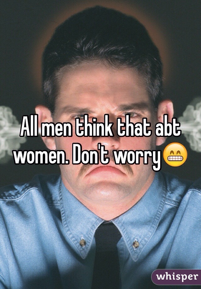 All men think that abt women. Don't worry😁