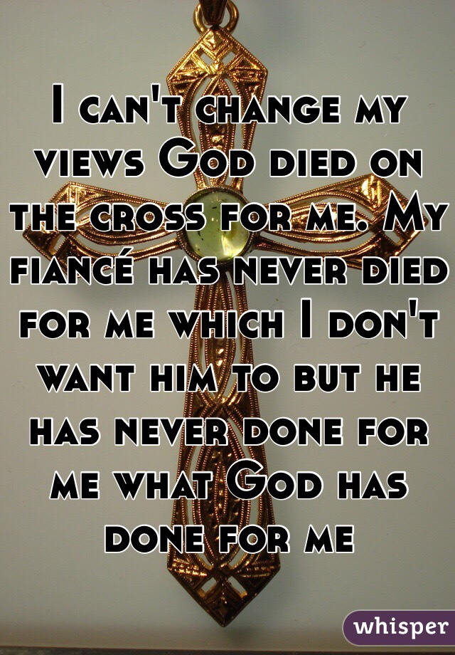 I can't change my views God died on the cross for me. My fiancé has never died for me which I don't want him to but he has never done for me what God has done for me