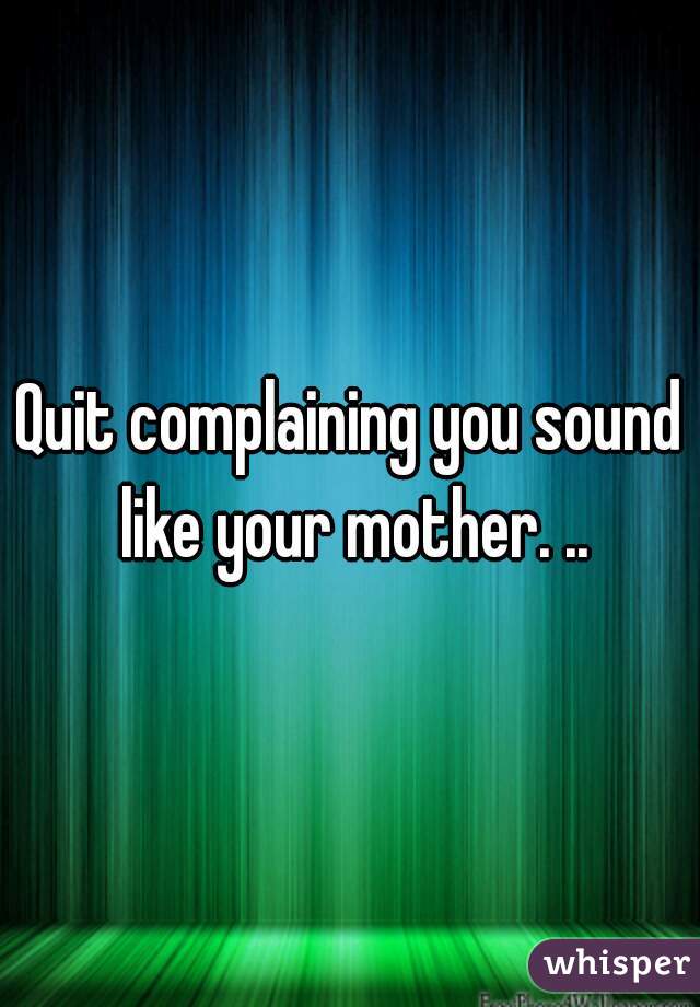 Quit complaining you sound like your mother. ..