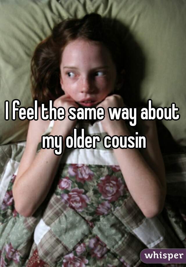 I feel the same way about my older cousin