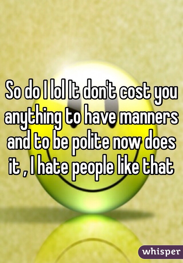 So do I lol It don't cost you anything to have manners and to be polite now does it , I hate people like that 