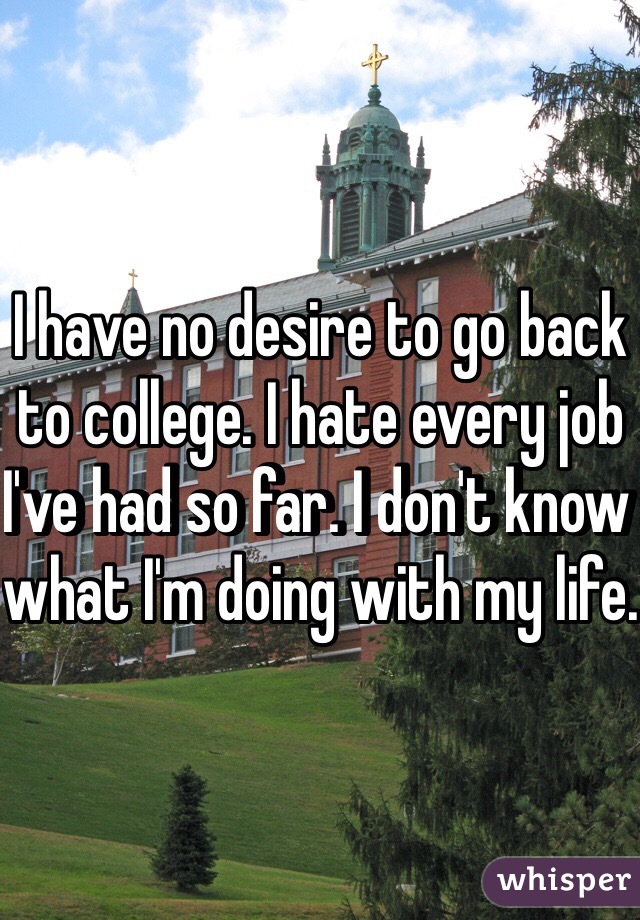I have no desire to go back to college. I hate every job I've had so far. I don't know what I'm doing with my life.