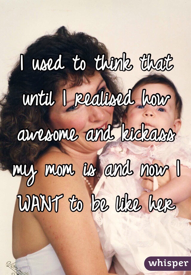 I used to think that until I realised how awesome and kickass my mom is and now I WANT to be like her 