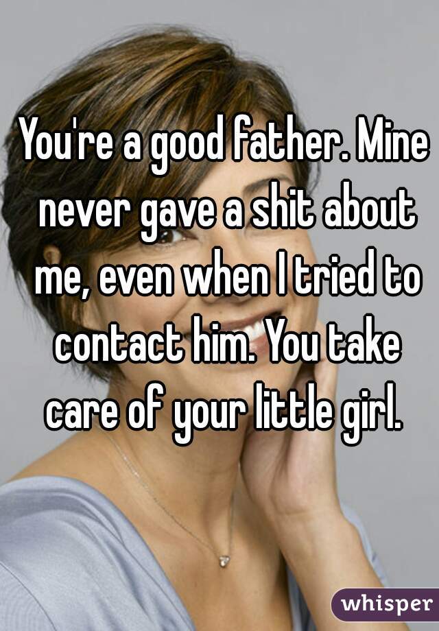 You're a good father. Mine never gave a shit about me, even when I tried to contact him. You take care of your little girl. 