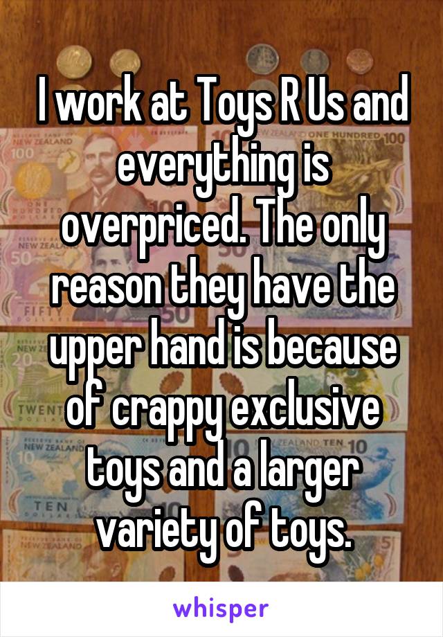 I work at Toys R Us and everything is overpriced. The only reason they have the upper hand is because of crappy exclusive toys and a larger variety of toys.
