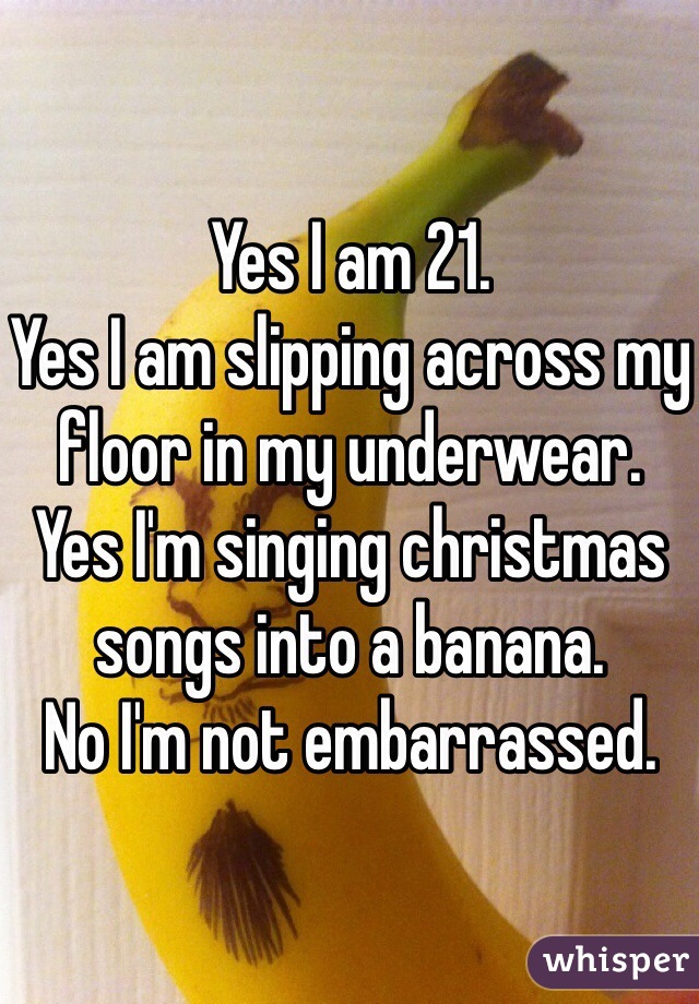 Yes I am 21. 
Yes I am slipping across my floor in my underwear. 
Yes I'm singing christmas songs into a banana. 
No I'm not embarrassed. 