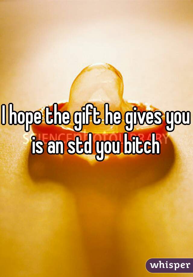 I hope the gift he gives you is an std you bitch 
