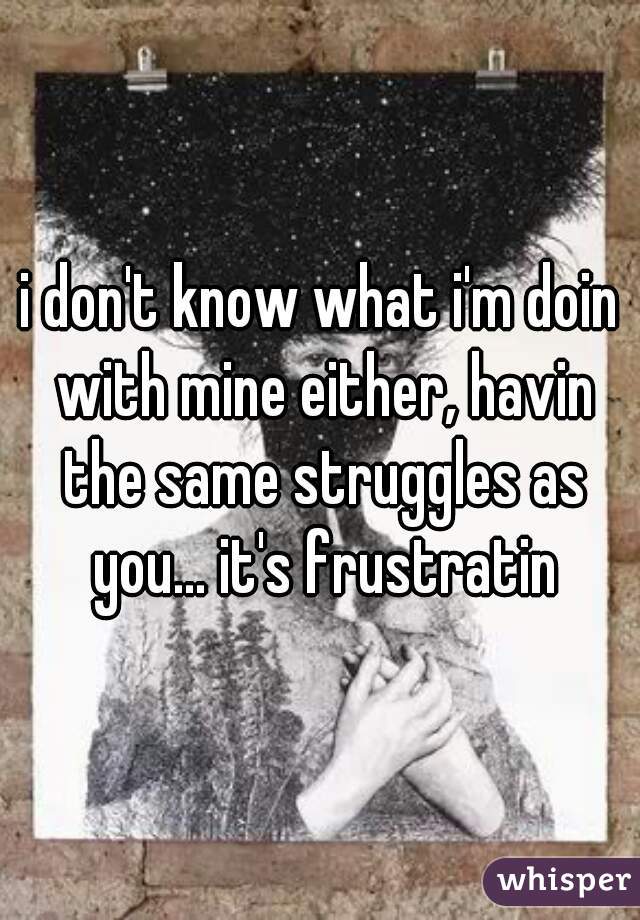 i don't know what i'm doin with mine either, havin the same struggles as you... it's frustratin