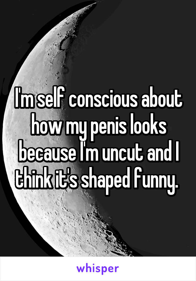 I'm self conscious about how my penis looks because I'm uncut and I think it's shaped funny. 