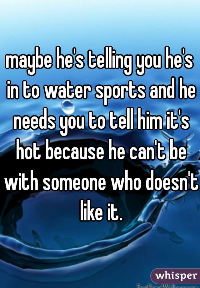 maybe he's telling you he's in to water sports and he needs you to tell him it's hot because he can't be with someone who doesn't like it.