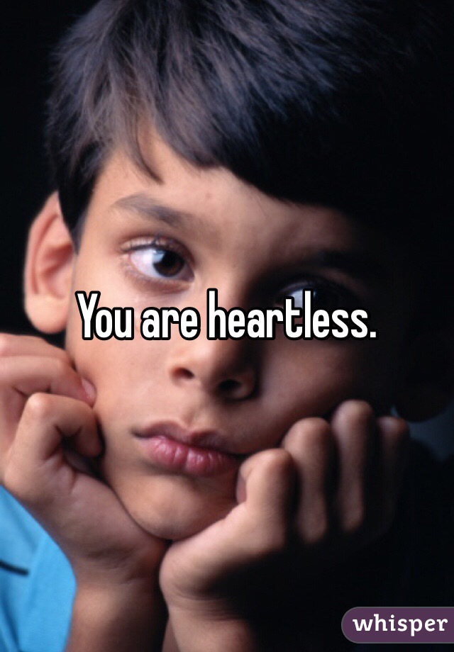You are heartless. 