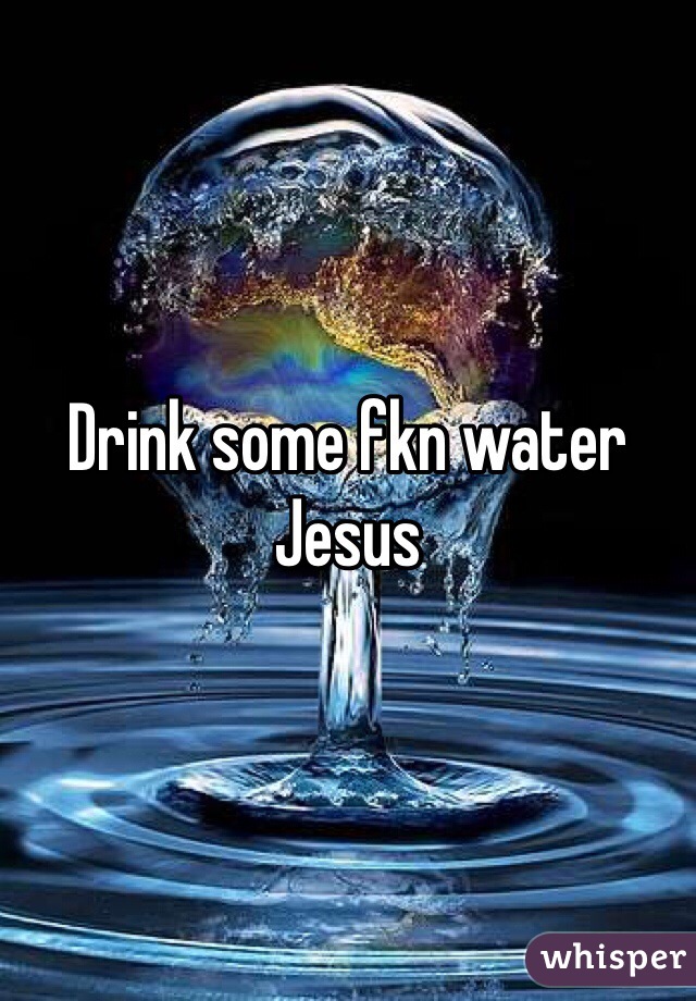 Drink some fkn water Jesus
