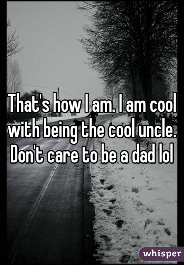 That's how I am. I am cool with being the cool uncle. Don't care to be a dad lol