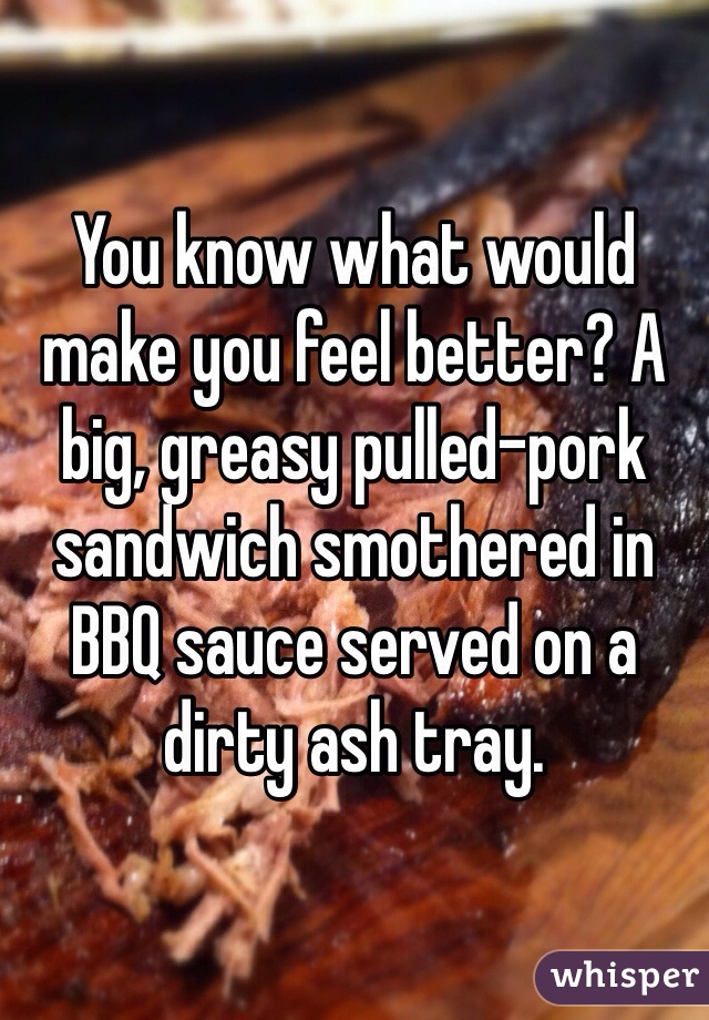 You know what would make you feel better? A big, greasy pulled-pork sandwich smothered in BBQ sauce served on a dirty ash tray.