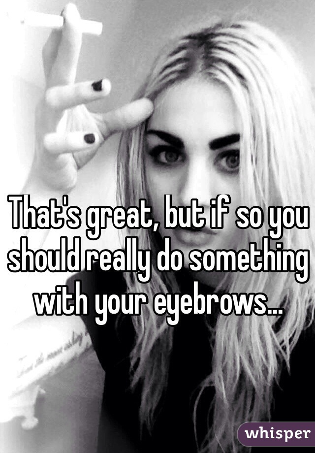 That's great, but if so you should really do something with your eyebrows... 
